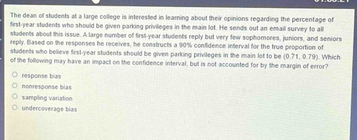 the dean of students at a large college is interested in learning about their opinions regarding the percentage of first - year students who should be given parking privileges in the main lot. he sends out an email survey to all students about this issue. a large number of first - year students reply but very few sophomores, juniors, and seniors reply. based on the responses he receives, he constructs a 90% confidence interval for the true proportion of students who believe first - year students should be given parking privileges in the main lot to be (0.71, 0.79). which of the following may have an impact on the confidence interval, but is not accounted for by the margin of error?\nresponse bias\nnonresponse bias\nsampling variation\nundercoverage bias