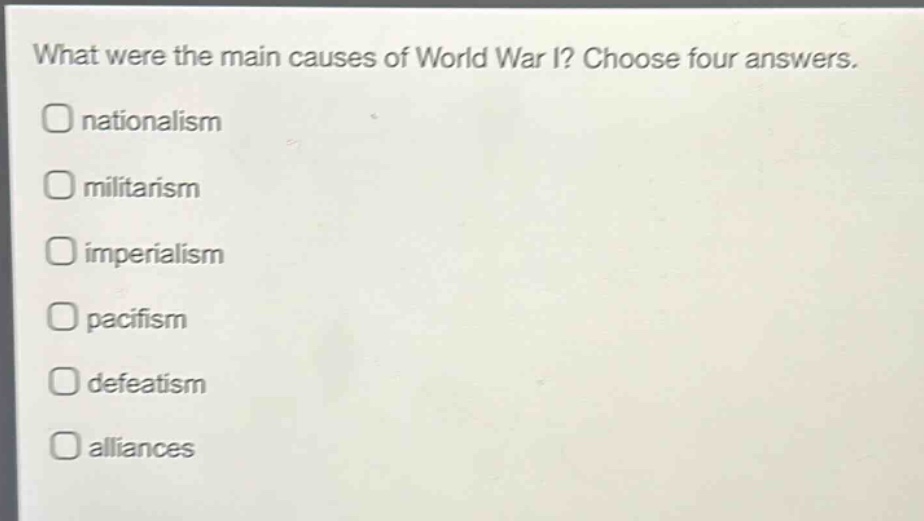 what were the main causes of world war i? choose four answers.\nnationalism\nmilitarism\nimperialism\npacifism\ndefeatism\nalliances