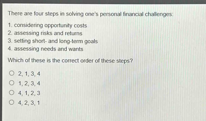 there are four steps in solving ones personal financial challenges: 1. considering opportunity costs 2. assessing risks and returns 3. setting short - and long - term goals 4. assessing needs and wants which of these is the correct order of these steps? o 2, 1, 3, 4 o 1, 2, 3, 4 o 4, 1, 2, 3 o 4, 2, 3, 1