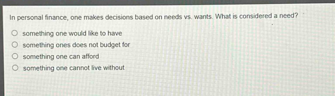 in personal finance, one makes decisions based on needs vs. wants. what is considered a need?\no something one would like to have\no something ones does not budget for\no something one can afford\no something one cannot live without
