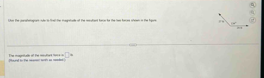 use the parallelogram rule to find the magnitude of the resultant force for the two forces shown in the figure.\nthe magnitude of the resultant force is (square) lb.\n(round to the nearest tenth as needed.)