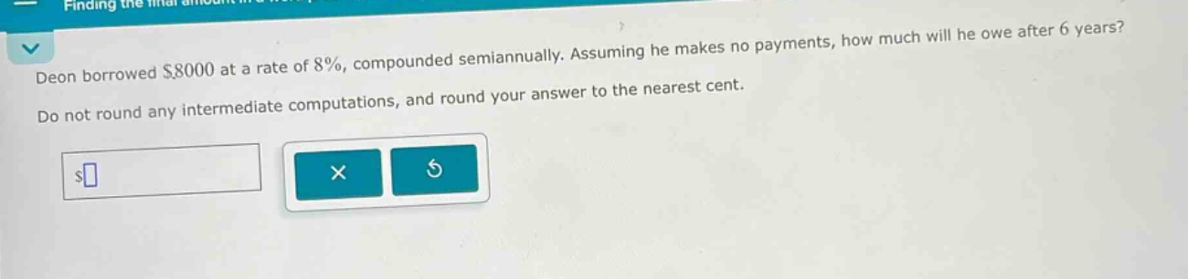 deon borrowed $8000 at a rate of 8%, compounded semiannually. assuming he makes no payments, how much will he owe after 6 years? do not round any intermediate computations, and round your answer to the nearest cent.