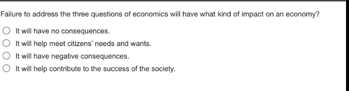 failure to address the three questions of economics will have what kind of impact on an economy?\nit will have no consequences.\nit will help meet citizens needs and wants.\nit will have negative consequences.\nit will help contribute to the success of the society.