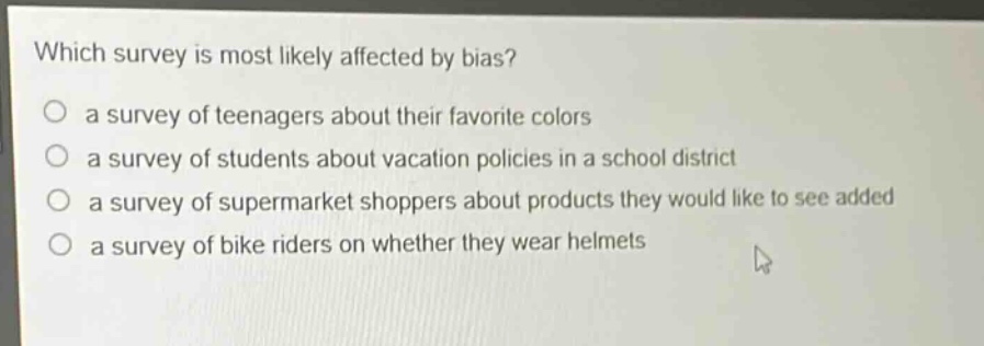 which survey is most likely affected by bias?\n○ a survey of teenagers about their favorite colors\n○ a survey of students about vacation policies in a school district\n○ a survey of supermarket shoppers about products they would like to see added\n○ a survey of bike riders on whether they wear helmets