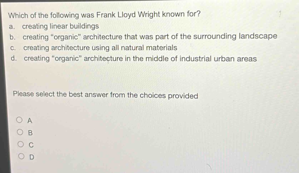 which of the following was frank lloyd wright known for?\na. creating linear buildings\nb. creating “organic” architecture that was part of the surrounding landscape\nc. creating architecture using all natural materials\nd. creating “organic” architecture in the middle of industrial urban areas\nplease select the best answer from the choices provided\na\nb\nc\nd
