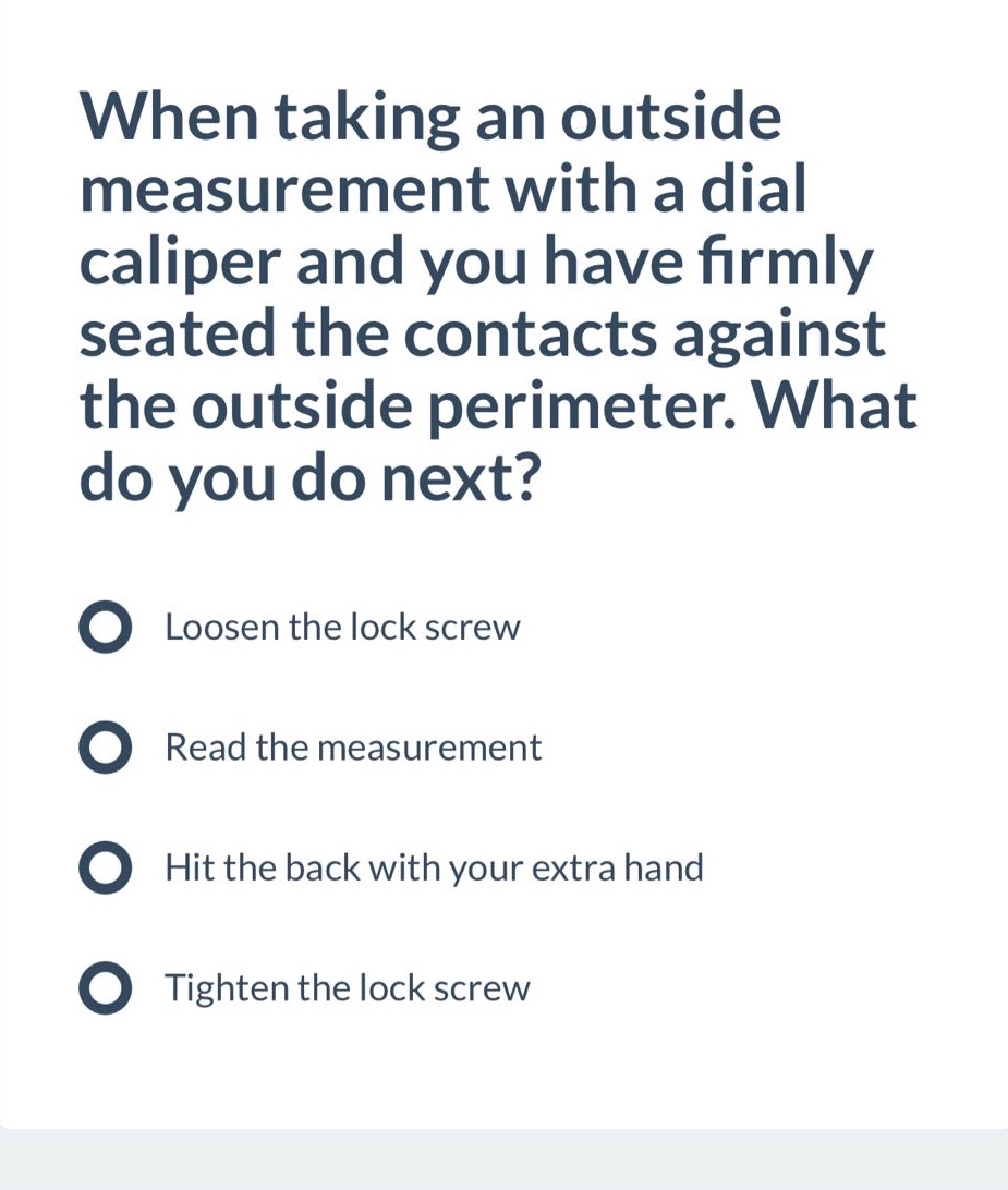 when taking an outside measurement with a dial caliper and you have firmly seated the contacts against the outside perimeter. what do you do next?\nloosen the lock screw\nread the measurement\nhit the back with your extra hand\ntighten the lock screw