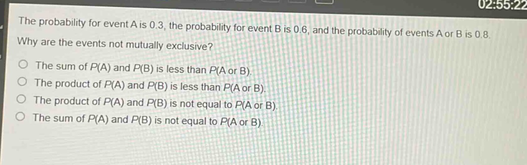 the probability for event a is 0.3, the probability for event b is 0.6, and the probability of events a or b is 0.8. why are the events not mutually exclusive?\nthe sum of p(a) and p(b) is less than p(a or b).\nthe product of p(a) and p(b) is less than p(a or b).\nthe product of p(a) and p(b) is not equal to p(a or b).\nthe sum of p(a) and p(b) is not equal to p(a or b).