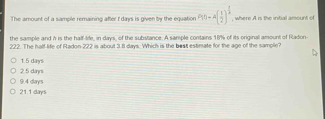 the amount of a sample remaining after t days is given by the equation $p(t)=a(\frac{1}{2})^{\frac{t}{h}}$, where a is the initial amount of the sample and h is the half - life, in days, of the substance. a sample contains 18% of its original amount of radon - 222. the half - life of radon - 222 is about 3.8 days. which is the best estimate for the age of the sample?\no 1.5 days\no 2.5 days\no 9.4 days\no 21.1 days