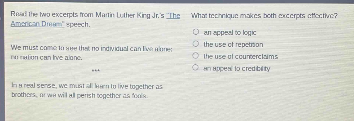 read the two excerpts from martin luther king jr.s \the american dream\ speech. we must come to see that no individual can live alone: no nation can live alone. *** in a real sense, we must all learn to live together as brothers, or we will all perish together as fools. what technique makes both excerpts effective? an appeal to logic the use of repetition the use of counterclaims an appeal to credibility