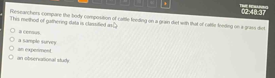 researchers compare the body composition of cattle feeding on a grain diet with that of cattle feeding on a grass diet. this method of gathering data is classified as\n○ a census.\n○ a sample survey.\n○ an experiment.\n○ an observational study.