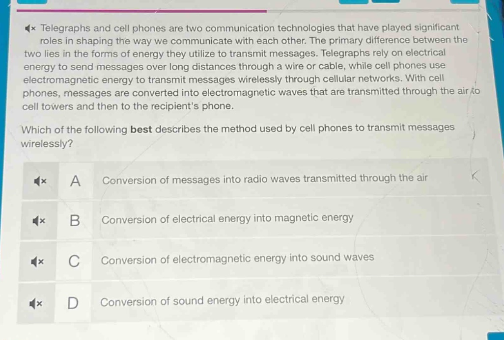 telegraphs and cell phones are two communication technologies that have played significant roles in shaping the way we communicate with each other. the primary difference between the two lies in the forms of energy they utilize to transmit messages. telegraphs rely on electrical energy to send messages over long distances through a wire or cable, while cell phones use electromagnetic energy to transmit messages wirelessly through cellular networks. with cell phones, messages are converted into electromagnetic waves that are transmitted through the air to cell towers and then to the recipients phone.\nwhich of the following best describes the method used by cell phones to transmit messages wirelessly?\na conversion of messages into radio waves transmitted through the air\nb conversion of electrical energy into magnetic energy\nc conversion of electromagnetic energy into sound waves\nd conversion of sound energy into electrical energy