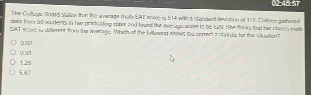 the college board states that the average math sat score is 514 with a standard deviation of 117. colleen gathered data from 50 students in her graduating class and found the average score to be 529. she thinks that her classs math sat score is different from the average. which of the following shows the correct z - statistic for this situation?\n0.02\n0.91\n1.26\n5.67