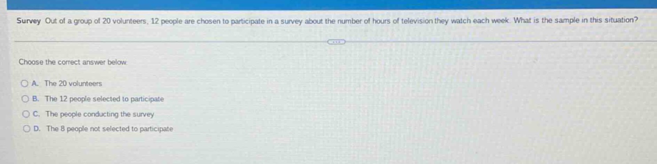 survey out of a group of 20 volunteers, 12 people are chosen to participate in a survey about the number of hours of television they watch each week. what is the sample in this situation? choose the correct answer below. a. the 20 volunteers b. the 12 people selected to participate c. the people conducting the survey d. the 8 people not selected to participate