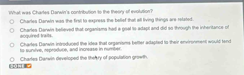 what was charles darwins contribution to the theory of evolution?\ncharles darwin was the first to express the belief that all living things are related.\ncharles darwin believed that organisms had a goal to adapt and did so through the inheritance of acquired traits.\ncharles darwin introduced the idea that organisms better adapted to their environment would tend to survive, reproduce, and increase in number.\ncharles darwin developed the theory of population growth.\ndone