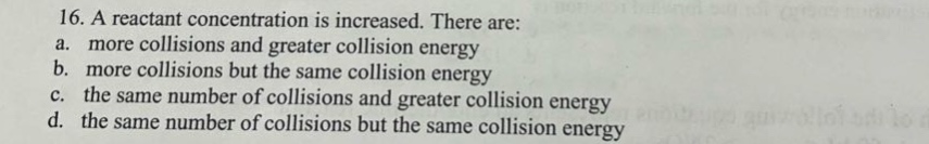16. a reactant concentration is increased. there are:\na. more collisions and greater collision energy\nb. more collisions but the same collision energy\nc. the same number of collisions and greater collision energy\nd. the same number of collisions but the same collision energy