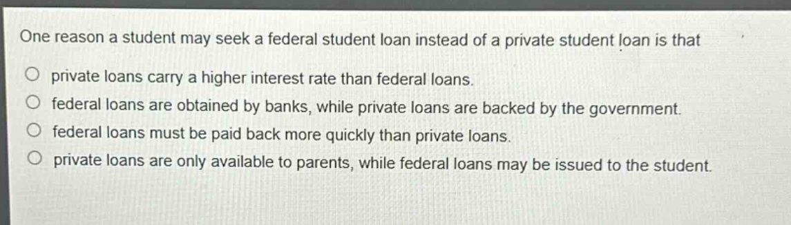 one reason a student may seek a federal student loan instead of a private student loan is that\no private loans carry a higher interest rate than federal loans.\no federal loans are obtained by banks, while private loans are backed by the government.\no federal loans must be paid back more quickly than private loans.\no private loans are only available to parents, while federal loans may be issued to the student.