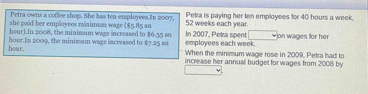 petra owns a coffee shop. she has ten employees. in 2007, she paid her employees minimum wage ($5.85 an hour). in 2008, the minimum wage increased to $6.55 an hour. in 2009, the minimum wage increased to $7.25 an hour. petra is paying her ten employees for 40 hours a week, 52 weeks each year. in 2007, petra spent on wages for her employees each week. when the minimum wage rose in 2009, petra had to increase her annual budget for wages from 2008 by