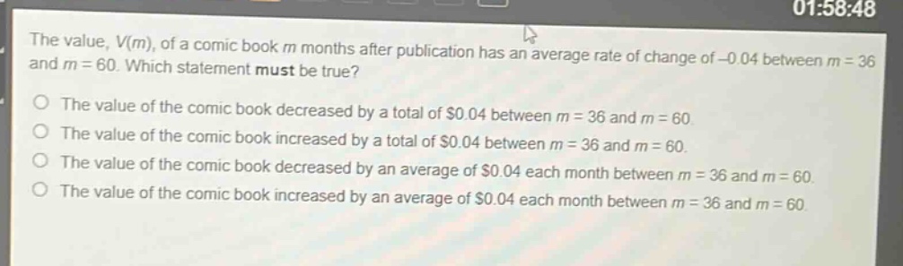 the value, v(m), of a comic - book m months after publication has an average rate of change of - 0.04 between m = 36 and m = 60. which statement must be true?\no the value of the comic book decreased by a total of $0.04 between m = 36 and m = 60.\no the value of the comic book increased by a total of $0.04 between m = 36 and m = 60.\no the value of the comic book decreased by an average of $0.04 each month between m = 36 and m = 60.\no the value of the comic book increased by an average of $0.04 each month between m = 36 and m = 60.