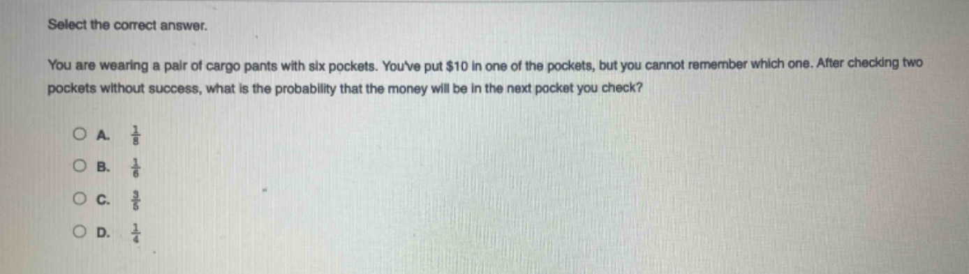 select the correct answer.\nyou are wearing a pair of cargo pants with six pockets. youve put $10 in one of the pockets, but you cannot remember which one. after checking two pockets without success, what is the probability that the money will be in the next pocket you check?\n\na. $\frac{1}{8}$\nb. $\frac{1}{6}$\nc. $\frac{3}{5}$\nd. $\frac{1}{4}$