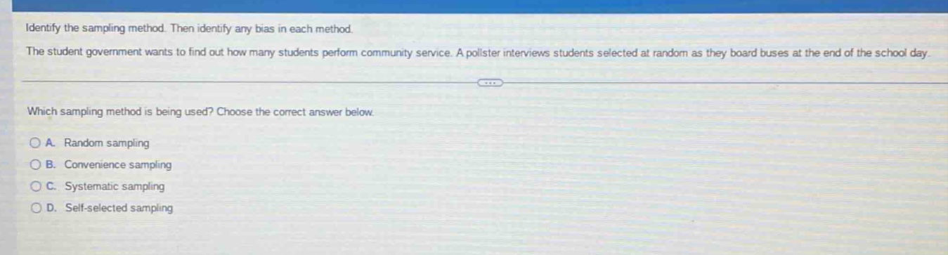 identify the sampling method. then identify any bias in each method. the student government wants to find out how many students perform community service. a pollster interviews students selected at random as they board buses at the end of the school day. which sampling method is being used? choose the correct answer below. a. random sampling b. convenience sampling c. systematic sampling d. self - selected sampling