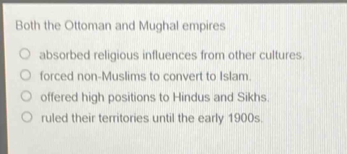 both the ottoman and mughal empires\nabsorbed religious influences from other cultures.\nforced non - muslims to convert to islam.\noffered high positions to hindus and sikhs.\nruled their territories until the early 1900s.