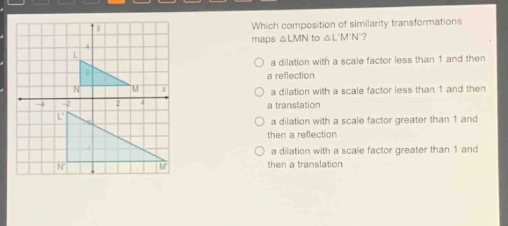 which composition of similarity transformations maps △lmn to △lmn?\n a dilation with a scale factor less than 1 and then a reflection\n a dilation with a scale factor less than 1 and then a translation\n a dilation with a scale factor greater than 1 and then a reflection\n a dilation with a scale factor greater than 1 and then a translation
