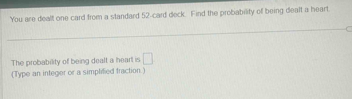 you are dealt one card from a standard 52 - card deck. find the probability of being dealt a heart.\nthe probability of being dealt a heart is \n(type an integer or a simplified fraction.)