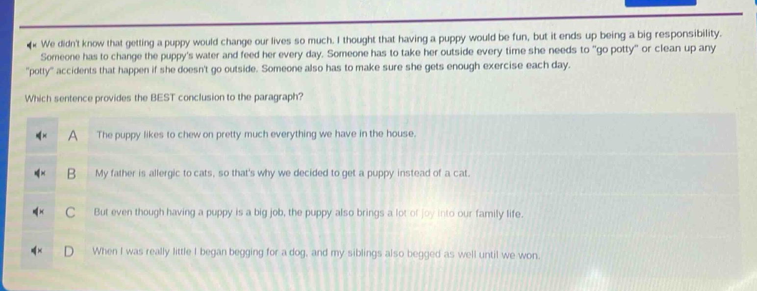 we didnt know that getting a puppy would change our lives so much. i thought that having a puppy would be fun, but it ends up being a big responsibility. someone has to change the puppys water and feed her every day. someone has to take her outside every time she needs to \go potty\ or clean up any \potty\ accidents that happen if she doesnt go outside. someone also has to make sure she gets enough exercise each day. which sentence provides the best conclusion to the paragraph? a the puppy likes to chew on pretty much everything we have in the house. b my father is allergic to cats, so thats why we decided to get a puppy instead of a cat. c but even though having a puppy is a big job, the puppy also brings a lot of joy into our family life. d when i was really little i began begging for a dog, and my siblings also begged as well until we won.