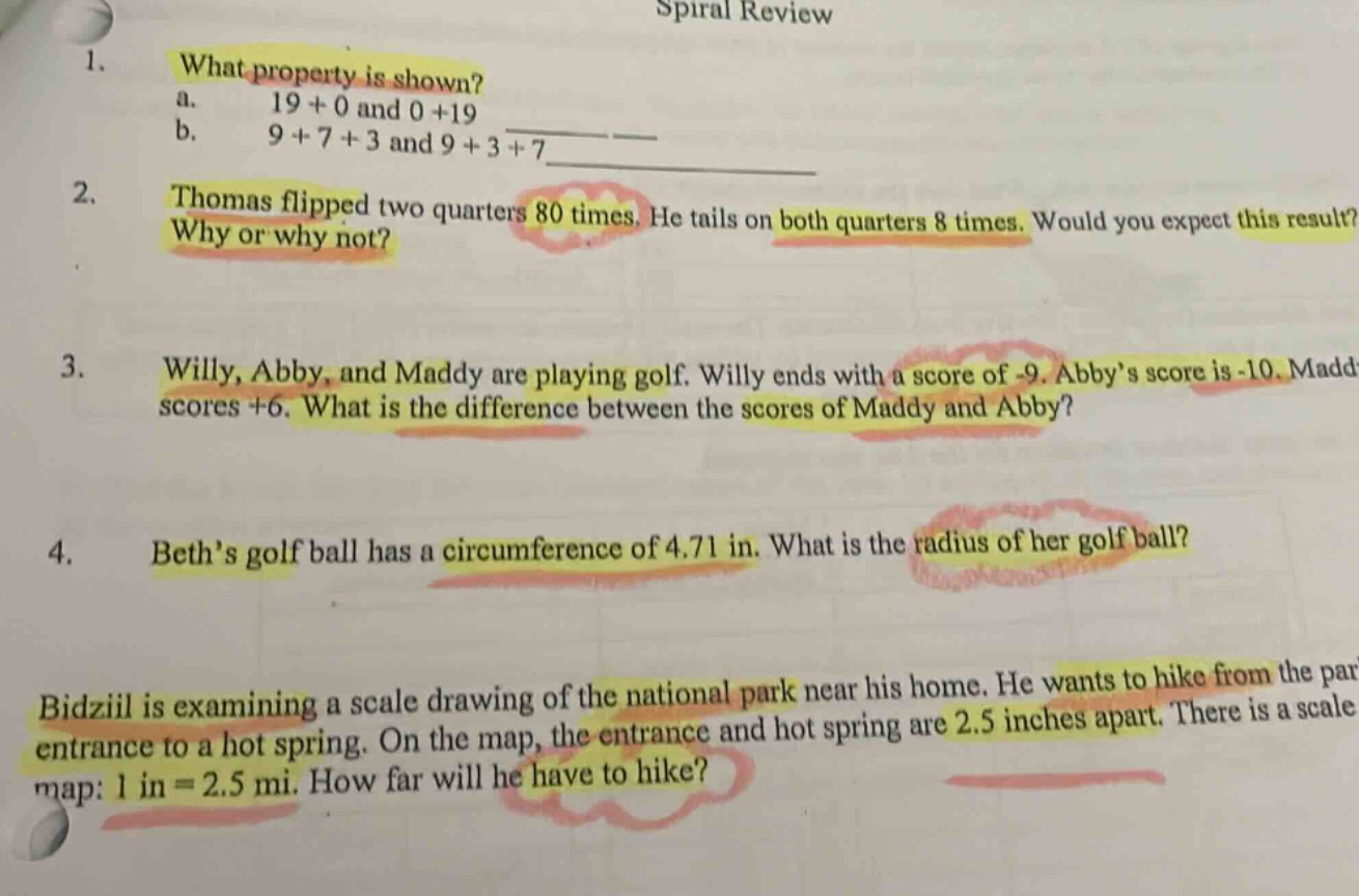 spiral review\n1. what property is shown?\na. 19 + 0 and 0 + 19\nb. 9 + 7 + 3 and 9 + 3 + 7\n2. thomas flipped two quarters 80 times. he tails on both quarters 8 times. would you expect this result? why or why not?\n3. willy, abby, and maddy are playing golf. willy ends with a score of -9. abby’s score is -10. maddy scores +6. what is the difference between the scores of maddy and abby?\n4. beth’s golf ball has a circumference of 4.71 in. what is the radius of her golf ball?\nbidziil is examining a scale drawing of the national park near his home. he wants to hike from the park entrance to a hot spring. on the map, the entrance and hot spring are 2.5 inches apart. there is a scale map: 1 in = 2.5 mi. how far will he have to hike?