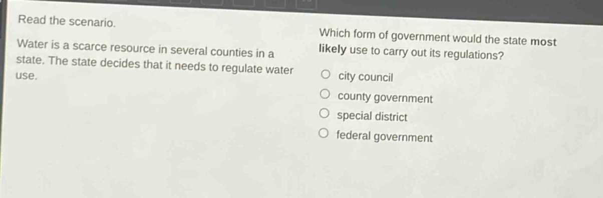 read the scenario. water is a scarce resource in several counties in a state. the state decides that it needs to regulate water use. which form of government would the state most likely use to carry out its regulations? city council county government special district federal government