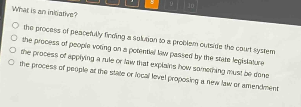 what is an initiative?\no the process of peacefully finding a solution to a problem outside the court system\no the process of people voting on a potential law passed by the state legislature\no the process of applying a rule or law that explains how something must be done\no the process of people at the state or local level proposing a new law or amendment