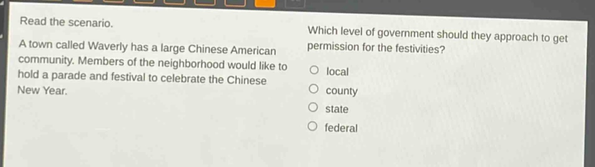 read the scenario. a town called waverly has a large chinese american community. members of the neighborhood would like to hold a parade and festival to celebrate the chinese new year. which level of government should they approach to get permission for the festivities? local county state federal