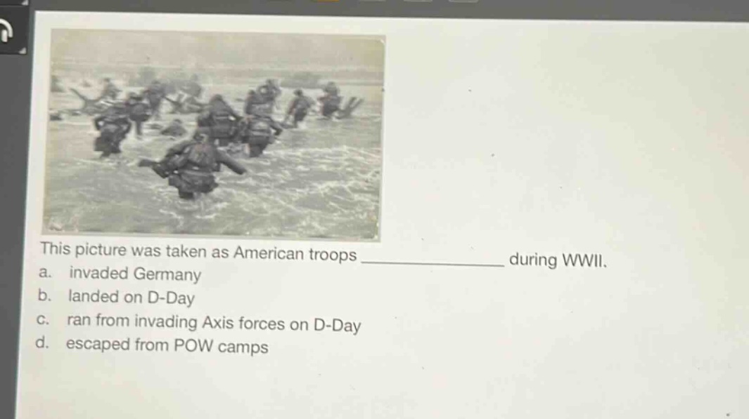 this picture was taken as american troops ____________ during wwii.\na. invaded germany\nb. landed on d - day\nc. ran from invading axis forces on d - day\nd. escaped from pow camps