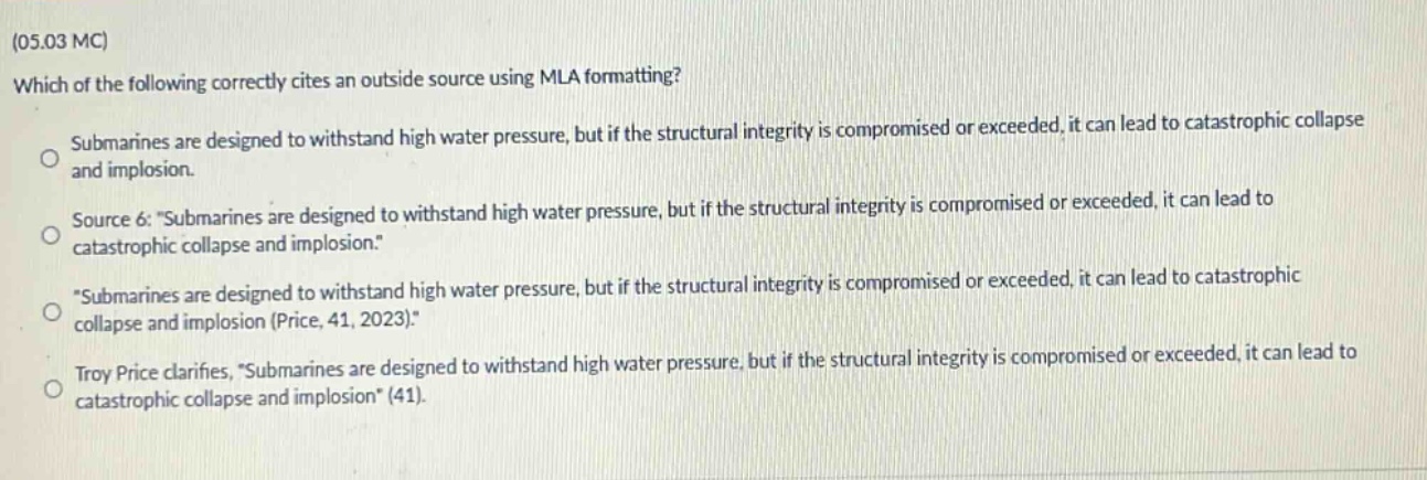 (05.03 mc)\nwhich of the following correctly cites an outside source using mla formatting?\nsubmarines are designed to withstand high water pressure, but if the structural integrity is compromised or exceeded, it can lead to catastrophic collapse and implosion.\nsource 6: \submarines are designed to withstand high water pressure, but if the structural integrity is compromised or exceeded, it can lead to catastrophic collapse and implosion.\\n\submarines are designed to withstand high water pressure, but if the structural integrity is compromised or exceeded, it can lead to catastrophic collapse and implosion (price, 41, 2023).\\ntroy price clarifies, \submarines are designed to withstand high water pressure, but if the structural integrity is compromised or exceeded, it can lead to catastrophic collapse and implosion\ (41).