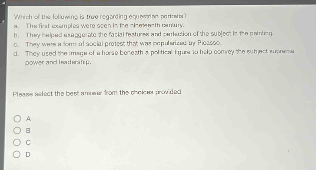 which of the following is true regarding equestrian portraits?\na. the first examples were seen in the nineteenth century.\nb. they helped exaggerate the facial features and perfection of the subject in the painting.\nc. they were a form of social protest that was popularized by picasso.\nd. they used the image of a horse beneath a political figure to help convey the subject supreme power and leadership.\nplease select the best answer from the choices provided\na\nb\nc\nd