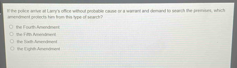 if the police arrive at larrys office without probable cause or a warrant and demand to search the premises, which amendment protects him from this type of search?\n the fourth amendment\n the fifth amendment\n the sixth amendment\n the eighth amendment