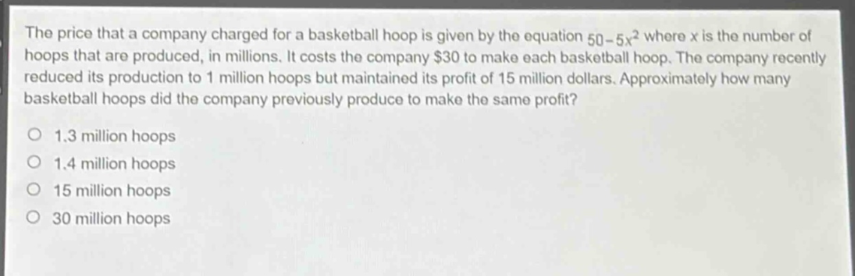 the price that a company charged for a basketball hoop is given by the equation 50 - 5x² where x is the number of hoops that are produced, in millions. it costs the company $30 to make each basketball hoop. the company recently reduced its production to 1 million hoops but maintained its profit of 15 million dollars. approximately how many basketball hoops did the company previously produce to make the same profit?\no 1.3 million hoops\no 1.4 million hoops\no 15 million hoops\no 30 million hoops