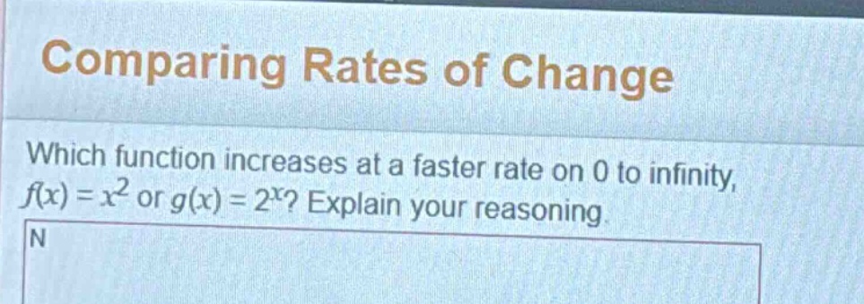 comparing rates of change\nwhich function increases at a faster rate on 0 to infinity, $f(x)=x^{2}$ or $g(x)=2^{x}$? explain your reasoning.