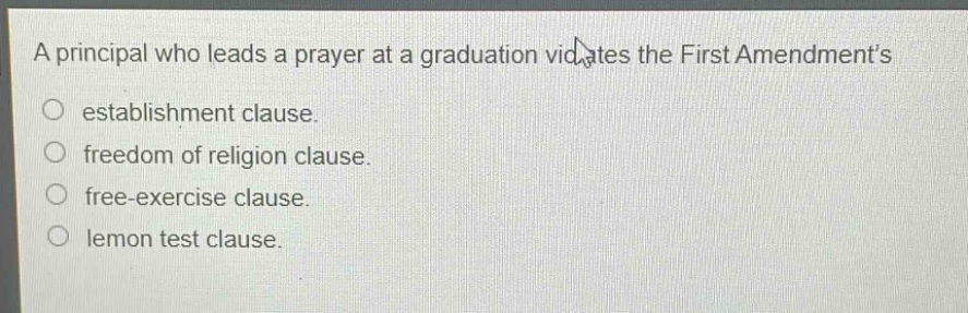 a principal who leads a prayer at a graduation violates the first amendments\n○ establishment clause.\n○ freedom of religion clause.\n○ free - exercise clause.\n○ lemon test clause.