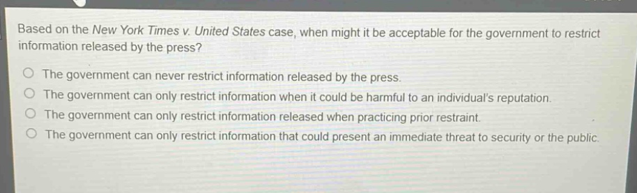 based on the new york times v. united states case, when might it be acceptable for the government to restrict information released by the press?\nthe government can never restrict information released by the press.\nthe government can only restrict information when it could be harmful to an individuals reputation.\nthe government can only restrict information released when practicing prior restraint.\nthe government can only restrict information that could present an immediate threat to security or the public.