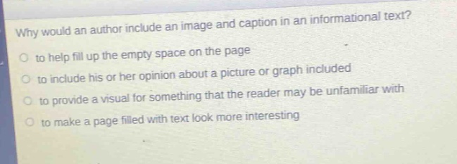 why would an author include an image and caption in an informational text?\no to help fill up the empty space on the page\no to include his or her opinion about a picture or graph included\no to provide a visual for something that the reader may be unfamiliar with\no to make a page filled with text look more interesting