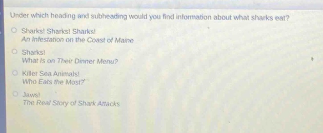 under which heading and subheading would you find information about what sharks eat?\nsharks! sharks! sharks!\nan infestation on the coast of maine\nsharks!\nwhat is on their dinner menu?\nkiller sea animals!\nwho eats the most?\njaws!\nthe real story of shark attacks