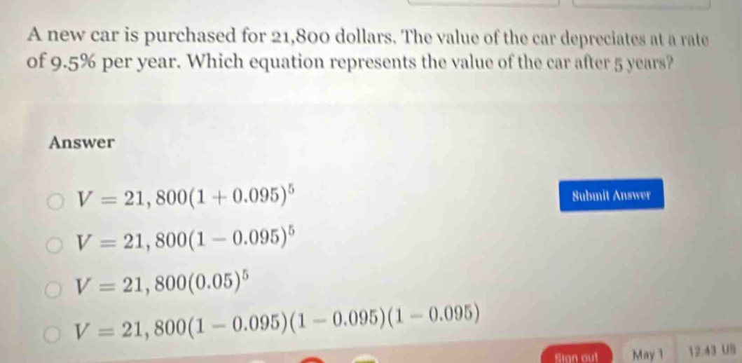 a new car is purchased for 21,800 dollars. the value of the car depreciates at a rate of 9.5% per year. which equation represents the value of the car after 5 years?\nanswer\n$v = 21,800(1 + 0.095)^5$\n$v = 21,800(1 - 0.095)^5$\n$v = 21,800(0.05)^5$\n$v = 21,800(1 - 0.095)(1 - 0.095)(1 - 0.095)$