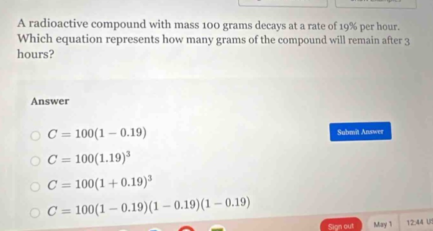a radioactive compound with mass 100 grams decays at a rate of 19% per hour. which equation represents how many grams of the compound will remain after 3 hours?\nanswer\n$c = 100(1 - 0.19)$\n$c = 100(1.19)^3$\n$c = 100(1 + 0.19)^3$\n$c = 100(1 - 0.19)(1 - 0.19)(1 - 0.19)$