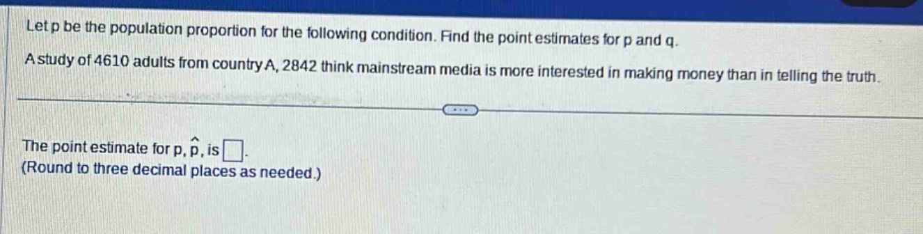 let p be the population proportion for the following condition. find the point estimates for p and q.\na study of 4610 adults from country a, 2842 think mainstream media is more interested in making money than in telling the truth.\n\nthe point estimate for p, $hat{p}$, is \n(round to three decimal places as needed.)