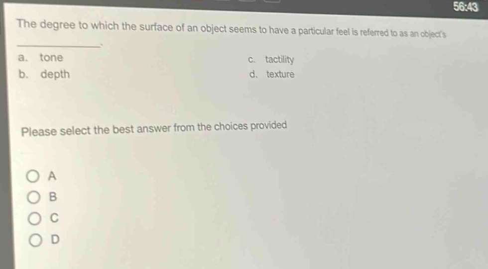 the degree to which the surface of an object seems to have a particular feel is referred to as an objects \n a. tone \n b. depth \n c. tactility \n d. texture \n please select the best answer from the choices provided \n o a \n o b \n o c \n o d