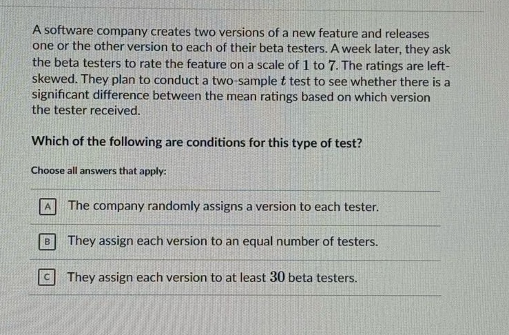 a software company creates two versions of a new feature and releases one or the other version to each of their beta testers. a week later, they ask the beta testers to rate the feature on a scale of 1 to 7. the ratings are left - skewed. they plan to conduct a two - sample t test to see whether there is a significant difference between the mean ratings based on which version the tester received. which of the following are conditions for this type of test? choose all answers that apply: a the company randomly assigns a version to each tester. b they assign each version to an equal number of testers. c they assign each version to at least 30 beta testers.