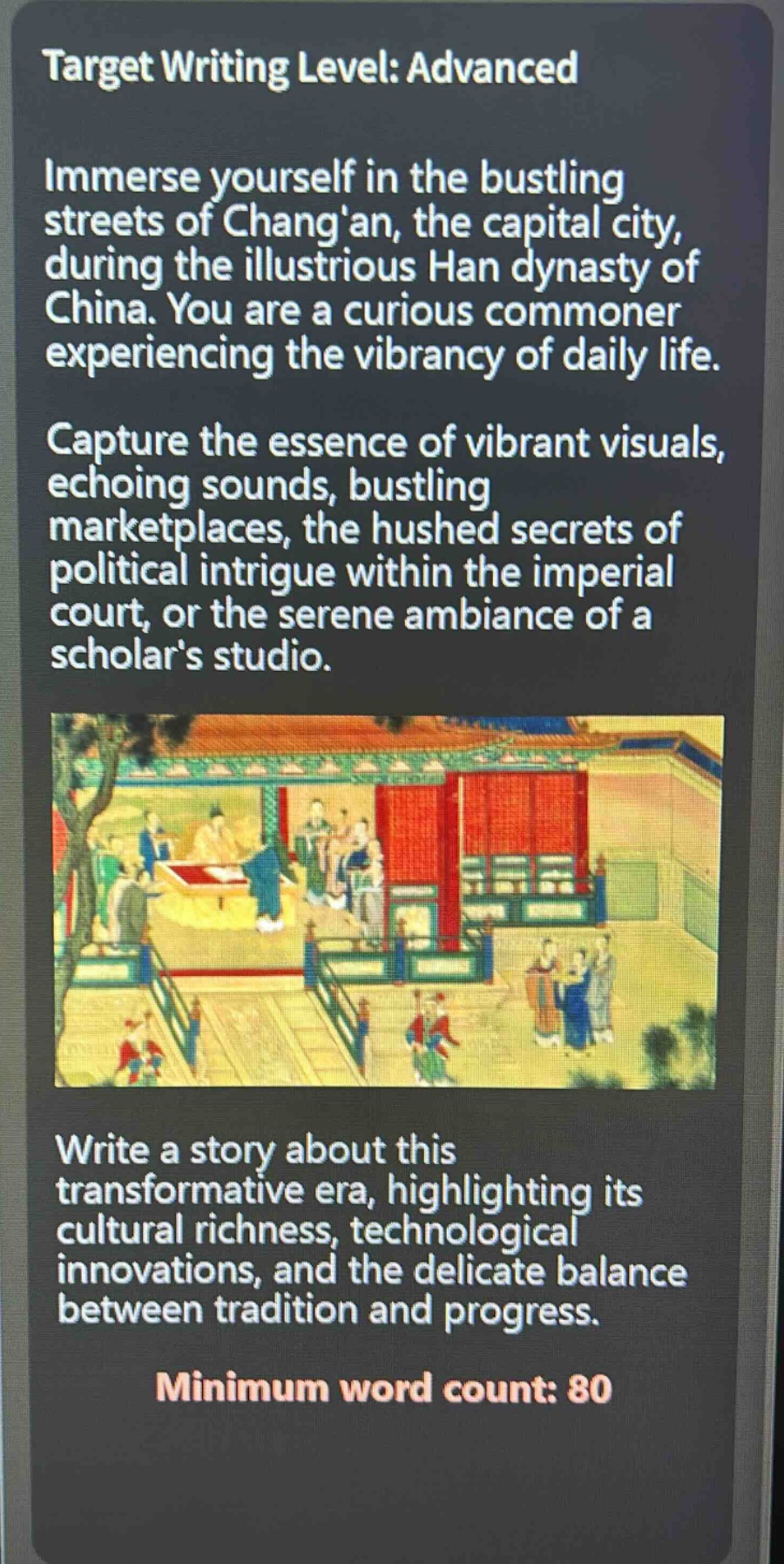 target writing level: advanced\nimmerse yourself in the bustling streets of changan, the capital city, during the illustrious han dynasty of china. you are a curious commoner experiencing the vibrancy of daily life.\ncapture the essence of vibrant visuals, echoing sounds, bustling marketplaces, the hushed secrets of political intrigue within the imperial court, or the serene ambiance of a scholars studio.\nwrite a story about this transformative era, highlighting its cultural richness, technological innovations, and the delicate balance between tradition and progress.\nminimum word count: 80
