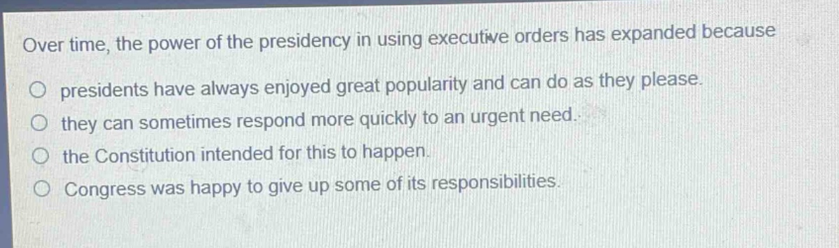 over time, the power of the presidency in using executive orders has expanded because\npresidents have always enjoyed great popularity and can do as they please.\nthey can sometimes respond more quickly to an urgent need.\nthe constitution intended for this to happen.\ncongress was happy to give up some of its responsibilities.