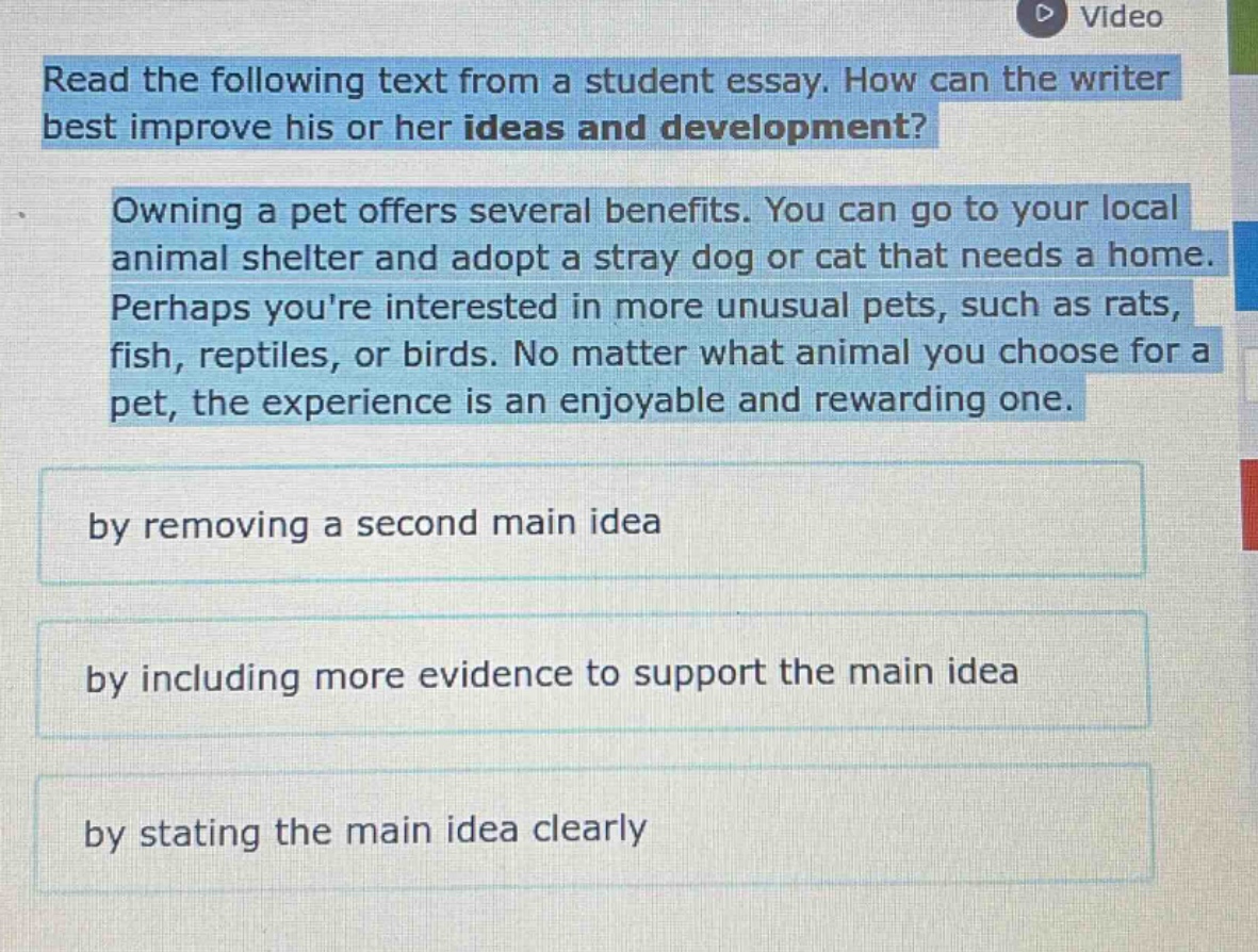 read the following text from a student essay. how can the writer best improve his or her ideas and development?\nowning a pet offers several benefits. you can go to your local animal shelter and adopt a stray dog or cat that needs a home. perhaps youre interested in more unusual pets, such as rats, fish, reptiles, or birds. no matter what animal you choose for a pet, the experience is an enjoyable and rewarding one.\nby removing a second main idea\nby including more evidence to support the main idea\nby stating the main idea clearly